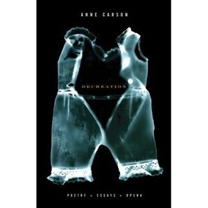 Decreation: Poetry, Essays, Opera -- Anne Carson